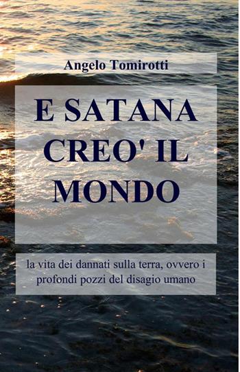 E Satana creò il mondo. La vita dei dannati sulla terra, ovvero i profondi pozzi del disagio umano - Angelo Tomirotti - Libro ilmiolibro self publishing 2016, La community di ilmiolibro.it | Libraccio.it