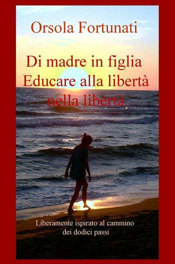 Di madre in figlia. Educare alla libertà nella libertà. Liberamente ispirato al cammino dei dodici passi - Orsola Fortunati - Libro ilmiolibro self publishing 2016, La community di ilmiolibro.it | Libraccio.it