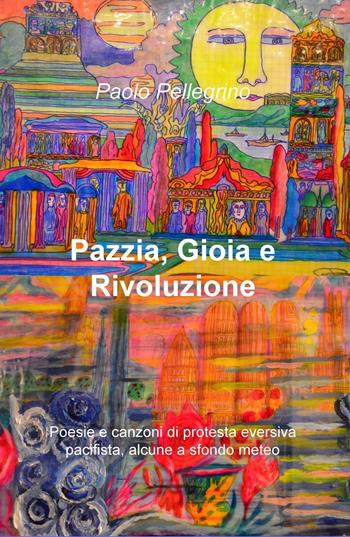 Pazzia, gioia e rivoluzione. Poesie e canzoni di protesta eversiva, pacifista, alcune a sfondo meteo - Paolo Pellegrino - Libro ilmiolibro self publishing 2016, La community di ilmiolibro.it | Libraccio.it