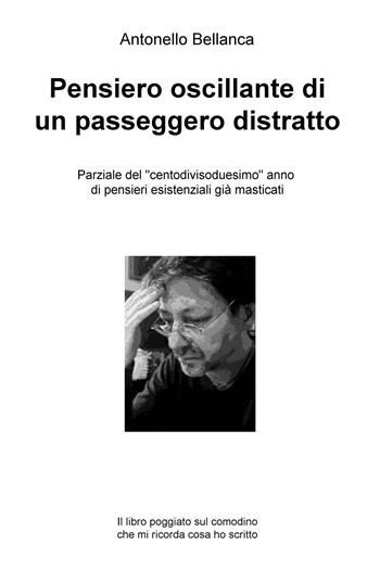 Pensiero oscillante di un passeggero distratto. Parziale del "centodivisoduesimo" anno di pensieri esistenziali già masticati - Antonello Bellanca - Libro ilmiolibro self publishing 2016, La community di ilmiolibro.it | Libraccio.it
