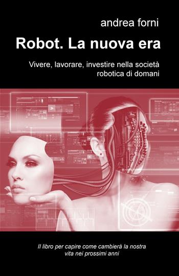 Robot. La nuova era. Vivere, lavorare, investire nella società robotica di domani - Andrea Forni - Libro ilmiolibro self publishing 2016, La community di ilmiolibro.it | Libraccio.it