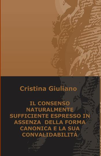 Il consenso naturalmente sufficiente espresso in assenza della forma canonica e la sua convalidabilità - Cristina Giuliano - Libro ilmiolibro self publishing 2017, La community di ilmiolibro.it | Libraccio.it