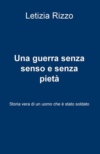 Una guerra senza senso e senza pietà. Storia vera di un uomo che è stato soldato - Letizia Rizzo - Libro ilmiolibro self publishing 2017, La community di ilmiolibro.it | Libraccio.it
