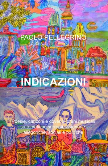 Indicazioni. Poesie, canzoni e cover di brani musicali su tematiche surreali, visionarie, allegoriche, sociali e politiche - Paolo Pellegrino - Libro ilmiolibro self publishing 2017, La community di ilmiolibro.it | Libraccio.it