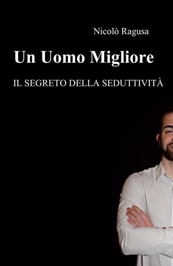Un uomo migliore. Il segreto della seduttività - Nicolò Ragusa - Libro ilmiolibro self publishing 2017, La community di ilmiolibro.it | Libraccio.it