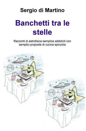 Banchetti tra le stelle. Racconti di astrofisica semplice addolciti con semplici proposte di cucina spicciola - Sergio Di Martino - Libro ilmiolibro self publishing 2017, La community di ilmiolibro.it | Libraccio.it