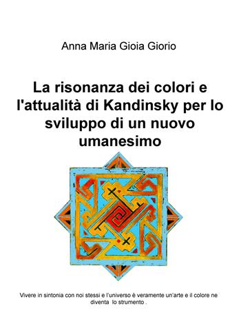 La risonanza dei colori e l'attualità di Kandinsky per lo sviluppo di un nuovo umanesimo. Vivere in sintonia con noi stessi e l'universo è veramente un'arte e il colore ne diventa lo strumento - Anna Maria Gioia Giorio - Libro ilmiolibro self publishing 2017, La community di ilmiolibro.it | Libraccio.it