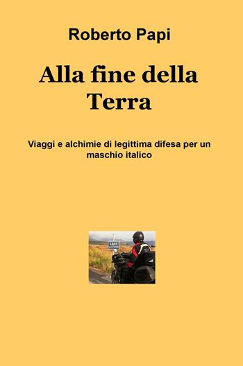 Alla fine della terra. Viaggi e alchimie di legittima difesa per un maschio italico - Roberto Papi - Libro ilmiolibro self publishing 2017, La community di ilmiolibro.it | Libraccio.it