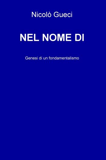 Nel nome di. Genesi di un fondamentalismo - Nicolò Gueci - Libro ilmiolibro self publishing 2017, La community di ilmiolibro.it | Libraccio.it