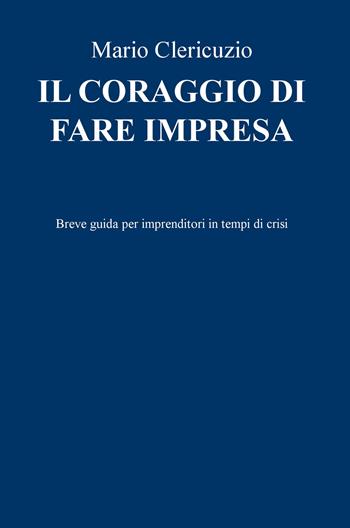 Il coraggio di fare impresa. Breve guida per imprenditori in tempi di crisi - Mario Clericuzio - Libro ilmiolibro self publishing 2017, La community di ilmiolibro.it | Libraccio.it