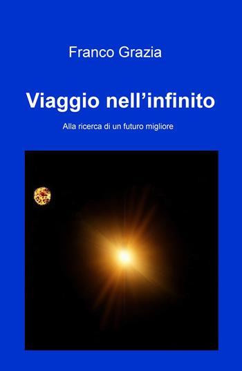 Viaggio nell'infinito. Alla ricerca di un futuro migliore - Franco Grazia - Libro ilmiolibro self publishing 2017, La community di ilmiolibro.it | Libraccio.it