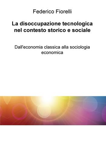 La disoccupazione tecnologica nel contesto storico e sociale. Dall'economia classica alla sociologia economica - Federico Fiorelli - Libro ilmiolibro self publishing 2018, La community di ilmiolibro.it | Libraccio.it