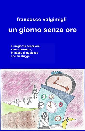 Un giorno senza ore - Francesco Valgimigli - Libro ilmiolibro self publishing 2018, La community di ilmiolibro.it | Libraccio.it