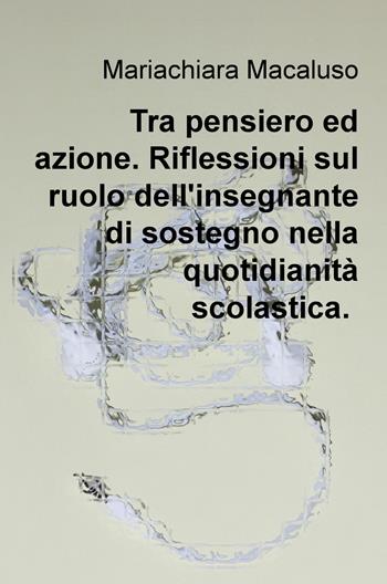 Tra pensiero ed azione. Riflessioni sul ruolo dell'insegnante di sostegno nella quotidianità scolastica - Mariachiara Macaluso - Libro ilmiolibro self publishing 2018, La community di ilmiolibro.it | Libraccio.it