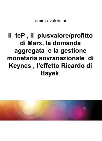 Il teP, il plusvalore/profitto di Marx, la domanda aggregata e la gestione monetaria sovranazionale di Keynes, l'effetto Ricardo di Hayek - Emidio Valentini - Libro ilmiolibro self publishing 2018, La community di ilmiolibro.it | Libraccio.it