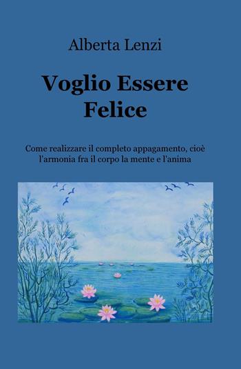 Voglio essere felice. Come realizzare il completo appagamento, cioe l'armonia fra il corpo, la mente e l'anima - Alberta Lenzi - Libro ilmiolibro self publishing 2018, La community di ilmiolibro.it | Libraccio.it