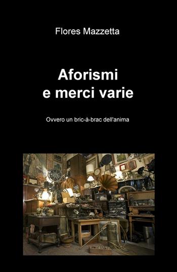 Aforismi e merci varie. Ovvero un bric a brac dell'anima - Flores Mazzetta - Libro ilmiolibro self publishing 2018, La community di ilmiolibro.it | Libraccio.it