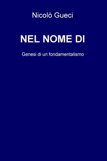 Nel nome di. Genesi di un fondamentalismo - Nicolò Gueci - Libro ilmiolibro self publishing 2018, La community di ilmiolibro.it | Libraccio.it