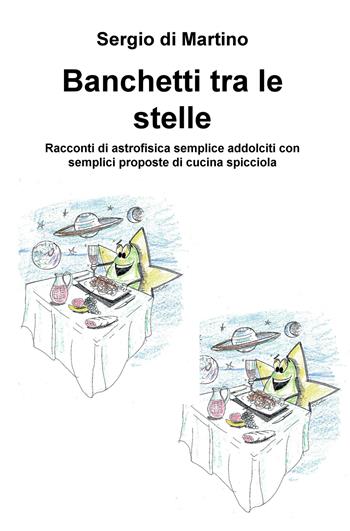 Banchetti tra le stelle. Racconti di astrofisica semplice addolciti con semplici proposte di cucina spicciola - Sergio Di Martino - Libro ilmiolibro self publishing 2018, La community di ilmiolibro.it | Libraccio.it