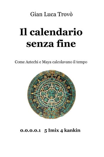 Il calendario senza fine. Come aztechi e maya calcolavano il tempo - Gian Luca Trovò - Libro ilmiolibro self publishing 2018, La community di ilmiolibro.it | Libraccio.it