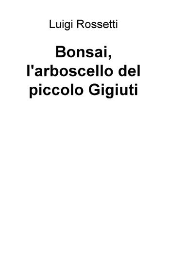 Bonsai, l'arboscello del piccolo Gigiuti - Luigi Rossetti - Libro ilmiolibro self publishing 2018, La community di ilmiolibro.it | Libraccio.it