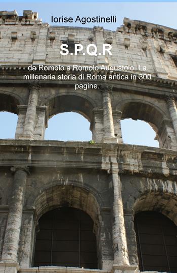 S.P.Q.R. da Romolo a Romolo Augustolo. La millenaria storia di Roma antica in 300 pagine - Iorise Agostinelli - Libro ilmiolibro self publishing 2018, La community di ilmiolibro.it | Libraccio.it