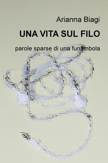 Una vita sul filo. Parole sparse di una funambola - Arianna Biagi - Libro ilmiolibro self publishing 2018, La community di ilmiolibro.it | Libraccio.it