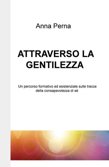 Attraverso la gentilezza. Un percorso formativo ed esistenziale sulle tracce della consapevolezza di sé - Anna Perna - Libro ilmiolibro self publishing 2019, La community di ilmiolibro.it | Libraccio.it