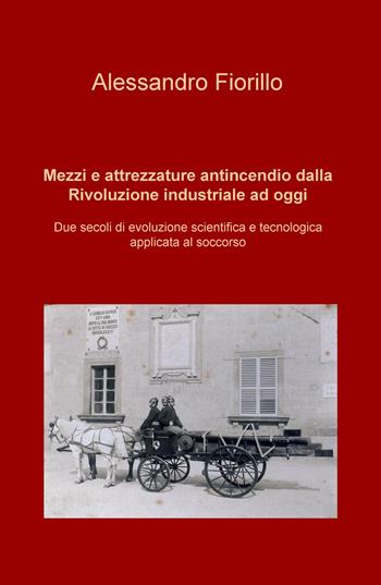 Mezzi e attrezzature antincendio dalla rivoluzione industriale ad oggi. Due secoli di evoluzione scientifica e tecnologica applicata al soccorso - Alessandro Fiorillo - Libro ilmiolibro self publishing 2019, La community di ilmiolibro.it | Libraccio.it
