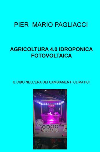 Agricoltura 4.0 idroponica fotovoltaica. Il cibo nell'era dei cambiamenti climatici - Pier Mario Pagliacci - Libro ilmiolibro self publishing 2019, La community di ilmiolibro.it | Libraccio.it