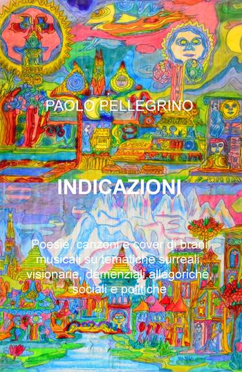 Indicazioni. Poesie, canzoni e cover di brani musicali su tematiche surreali, visionarie, allegoriche, sociali e politiche - Paolo Pellegrino - Libro ilmiolibro self publishing 2019, La community di ilmiolibro.it | Libraccio.it