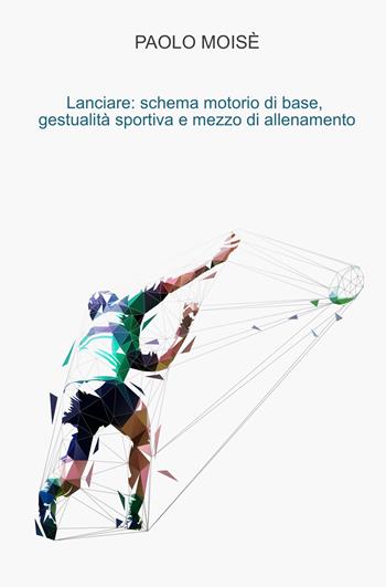 Lanciare: schema motorio di base, gestualità sportiva e mezzo di allenamento - Paolo Moisè - Libro ilmiolibro self publishing 2019, La community di ilmiolibro.it | Libraccio.it