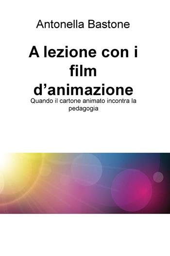 A lezione con i film d'animazione. Quando il cartone animato incontra la pedagogia - Antonella Bastone - Libro ilmiolibro self publishing 2019, La community di ilmiolibro.it | Libraccio.it