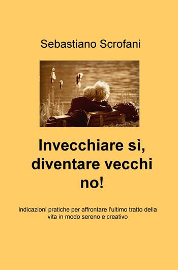 Invecchiare si, diventare vecchi no! Indicazioni pratiche per affrontare l'ultimo tratto della vita in modo sereno e creativo - Sebastiano Scrofani - Libro ilmiolibro self publishing 2019, La community di ilmiolibro.it | Libraccio.it