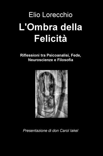 L' ombra della felicità. Riflessioni tra psicoanalisi, fede, neuroscienze e filosofia - Elio Lorecchio - Libro ilmiolibro self publishing 2019, La community di ilmiolibro.it | Libraccio.it