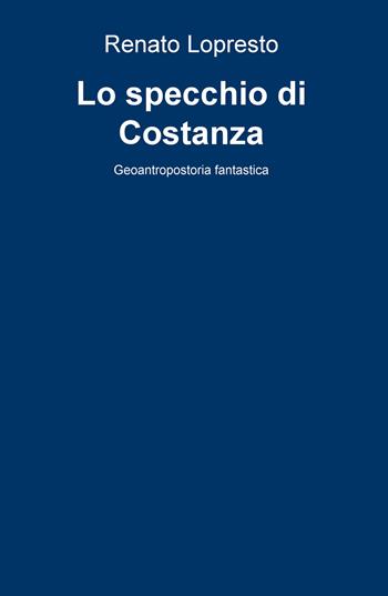 Lo specchio di Costanza. Geoantropostoria fantastica - Renato Lopresto - Libro ilmiolibro self publishing 2020, La community di ilmiolibro.it | Libraccio.it
