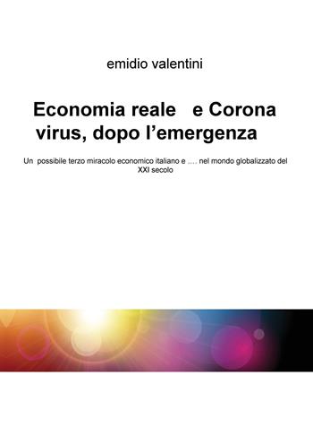 Economia reale e Coronavirus, dopo l'emergenza. Un possibile terzo miracolo economico italiano e... nel mondo globalizzato del XXI secolo - Emidio Valentini - Libro ilmiolibro self publishing 2020, La community di ilmiolibro.it | Libraccio.it