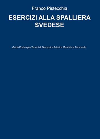 Esercizi alla spalliera svedese. Guida pratica per tecnici di ginnastica artistica maschile e femminile - Franco Pistecchia - Libro ilmiolibro self publishing 2020, La community di ilmiolibro.it | Libraccio.it