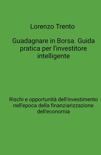 Guadagnare in Borsa. Guida pratica per l'investitore intelligente. Rischi e opportunità dell'investimento nell'epoca della finanziarizzazione dell'economia - Lorenzo Trento - Libro ilmiolibro self publishing 2021, La community di ilmiolibro.it | Libraccio.it
