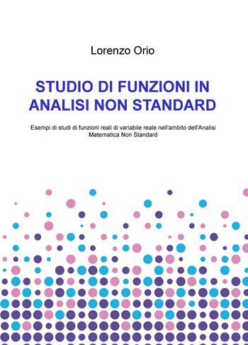 Studio di funzioni in analisi non standard. Esempi di studi di funzioni reali di variabile reale nell'ambito dell'analisi matematica non standard - Lorenzo Orio - Libro ilmiolibro self publishing 2021, La community di ilmiolibro.it | Libraccio.it