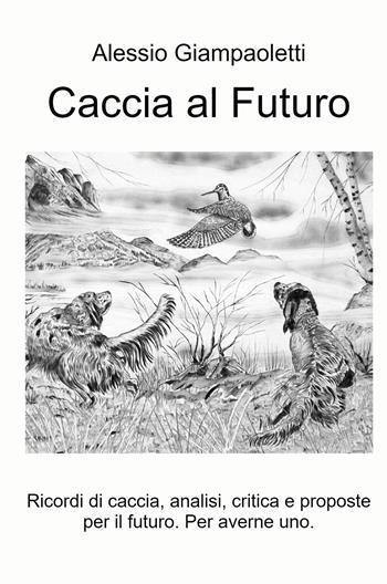 Caccia al futuro. Ricordi di caccia, analisi, critica e proposte per il futuro. Per averne uno - Alessio Giampaoletti - Libro ilmiolibro self publishing 2021, La community di ilmiolibro.it | Libraccio.it