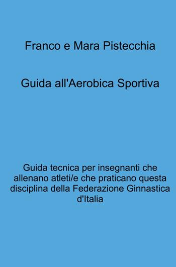 Guida all'aerobica sportiva. Guida tecnica per insegnanti che allenano atleti/e che praticano questa disciplina della Federazione Ginnastica d'Italia - Mara Pistecchia, Franco Pistecchia - Libro ilmiolibro self publishing 2021, La community di ilmiolibro.it | Libraccio.it