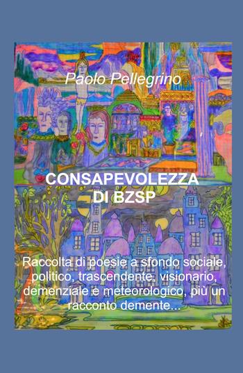 Consapevolezza di BZSP. Raccolta di poesie di sfondo sociale, politico, trascendente, visionario, demenziale e meteorologico, più un racconto demente... - Paolo Pellegrino - Libro ilmiolibro self publishing 2022, La community di ilmiolibro.it | Libraccio.it