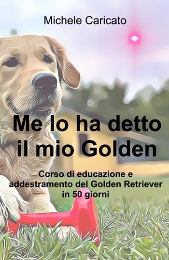 Me lo ha detto il mio Golden. Corso di educazione e addestramento del Golden Retriever in 50 giorni - Michele Caricato - Libro ilmiolibro self publishing 2022, La community di ilmiolibro.it | Libraccio.it