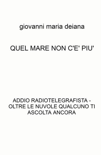 Quel mare non c'è più. Addio radiotelegrafista. Oltre le nuvole qualcuno ti ascolta ancora - Giovanni Maria Deiana - Libro ilmiolibro self publishing 2022, La community di ilmiolibro.it | Libraccio.it