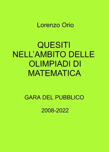 Quesiti nell'ambito delle olimpiadi di matematica. Gara del pubblico 2008-2022 - Lorenzo Orio - Libro ilmiolibro self publishing 2022, La community di ilmiolibro.it | Libraccio.it