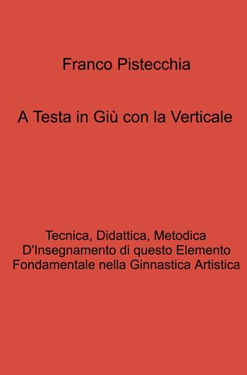 A testa in giù con la verticale. tecnica, didattica, metodica d'insegnamento di questo elemento fondamentale nella ginnastica artistica - Franco Pistecchia - Libro ilmiolibro self publishing 2023, La community di ilmiolibro.it | Libraccio.it