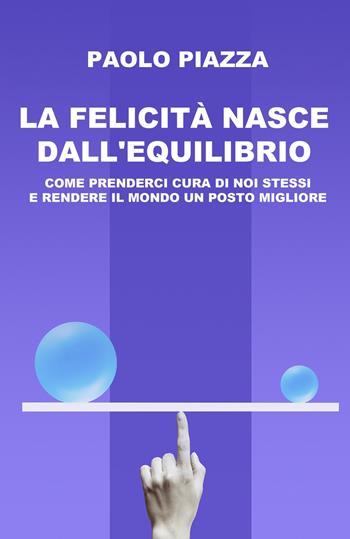 La felicità nasce dall'equilibrio. Come prenderci cura di noi stessi e rendere il mondo un posto migliore - Paolo Piazza - Libro ilmiolibro self publishing 2023, La community di ilmiolibro.it | Libraccio.it