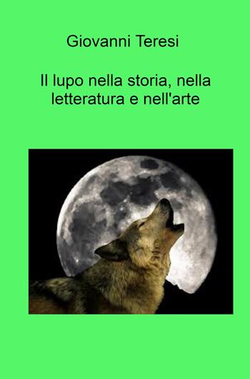Il lupo nella storia, nella letteratura e nell'arte. "Lupus est homo homini" - Giovanni Teresi - Libro ilmiolibro self publishing 2023, La community di ilmiolibro.it | Libraccio.it