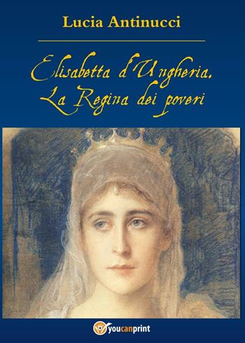 Elisabetta d'Ungheria. La Regina pei poveri - Lucia Antinucci - Libro Youcanprint 2016, Youcanprint Self-Publishing | Libraccio.it